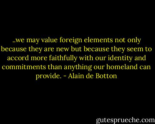 ..we may value foreign elements not only because they are new but because they seem to accord more faithfully with our identity and commitments than anything our homeland can provide. - Alain de Botton