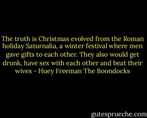 The truth is Christmas evolved from the Roman holiday Saturnalia, a winter festival where men gave gifts to each other. They also would get drunk, have sex with each other and beat their wives - Huey Freeman The Boondocks