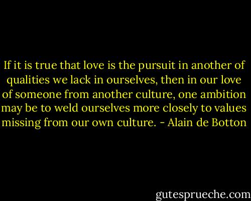 If it is true that love is the pursuit in another of qualities we lack in ourselves, then in our love of someone from another culture, one ambition may be to weld ourselves more closely to values missing from our own culture. - Alain de Botton