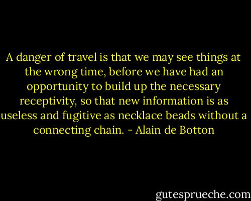 A danger of travel is that we may see things at the wrong time, before we have had an opportunity to build up the necessary receptivity, so that new information is as useless and fugitive as necklace beads without a connecting chain. - Alain de Botton