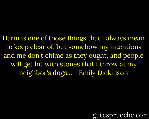 Harm is one of those things that I always mean to keep clear of, but somehow my intentions and me don't chime as they ought, and people will get hit with stones that I throw at my neighbor's dogs... - Emily Dickinson