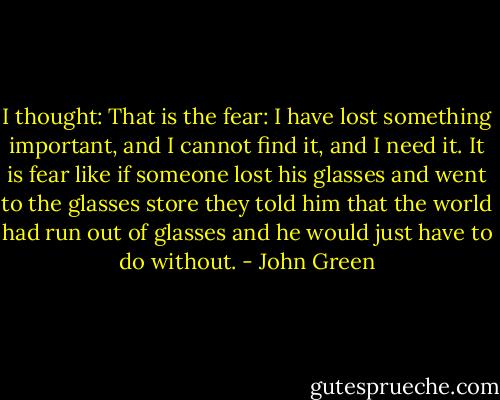 I thought: That is the fear: I have lost something important, and I cannot find it, and I need it. It is fear like if someone lost his glasses and went to the glasses store they told him that the world had run out of glasses and he would just have to do without. - John Green