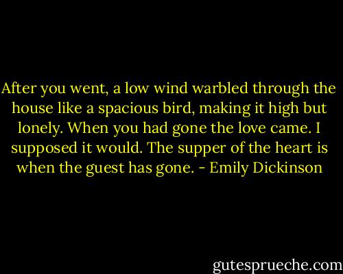 After you went, a low wind warbled through the house like a spacious bird, making it high but lonely. When you had gone the love came. I supposed it would. The supper of the heart is when the guest has gone. - Emily Dickinson