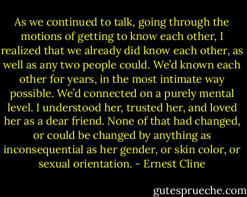 As we continued to talk, going through the motions of getting to know each other, I realized that we already did know each other, as well as any two people could. We’d known each other for years, in the most intimate way possible. We’d connected on a purely mental level. I understood her, trusted her, and loved her as a dear friend. None of that had changed, or could be changed by anything as inconsequential as her gender, or skin color, or sexual orientation. - Ernest Cline