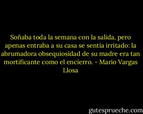 Soñaba toda la semana con la salida, pero apenas entraba a su casa se sentía irritado: la abrumadora obsequiosidad de su madre era tan mortificante como el encierro. - Mario Vargas Llosa