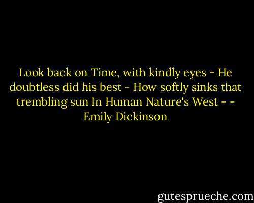 Look back on Time, with kindly eyes -<br />He doubtless did his best -<br />How softly sinks that trembling sun<br />In Human Nature's West - - Emily Dickinson
