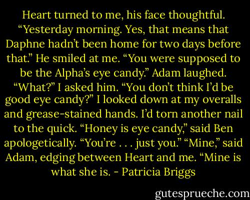 Heart turned to me, his face thought­ful. “Yes­ter­day morn­ing. Yes, that means that Daphne hadn’t been home for two days be­fore that.” He smiled at me. “You were sup­posed to be the Al­pha’s eye can­dy.”<br />Adam laughed.<br />“What?” I asked him. “You don’t think I’d be good eye can­dy?” I looked down at my over­alls and grease-​stained hands. I’d torn an­oth­er nail to the quick.<br />“Hon­ey is eye can­dy,” said Ben apolo­get­ical­ly. “You’re . . . just you.”<br />“Mine,” said Adam, edg­ing be­tween Heart and me. “Mine is what she is. - Patricia Briggs