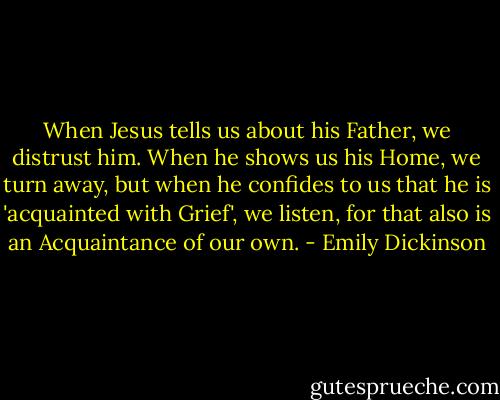 When Jesus tells us about his Father, we distrust him. When he shows us his Home, we turn away, but when he confides to us that he is 'acquainted with Grief', we listen, for that also is an Acquaintance of our own. - Emily Dickinson