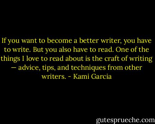 If you want to become a better writer, you have to write. But you also have to read. One of the things I love to read about is the craft of writing — advice, tips, and techniques from other writers. - Kami Garcia