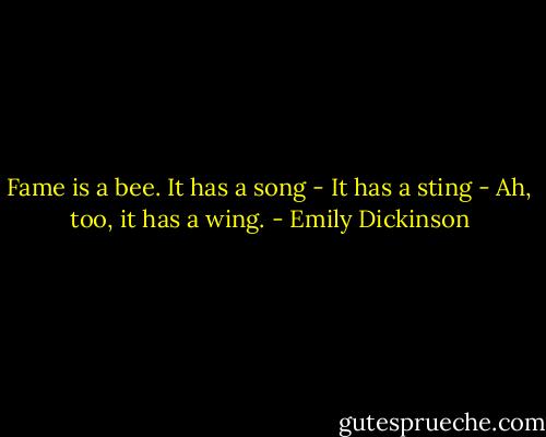 Fame is a bee.<br />It has a song -<br />It has a sting -<br />Ah, too, it has a wing. - Emily Dickinson