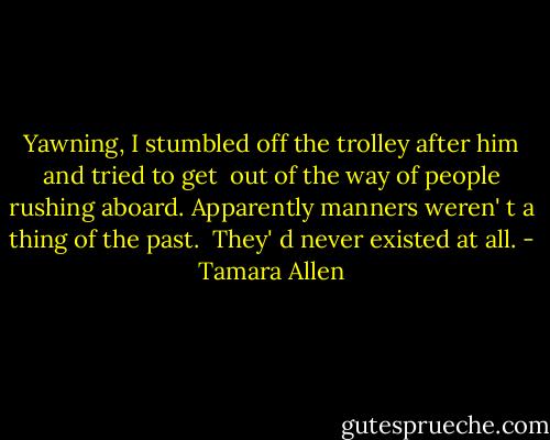 Yawning, I stumbled off the trolley after him and tried to get <br />out of the way of people rushing aboard. Apparently manners weren' t a thing of the past. <br />They' d never existed at all. - Tamara Allen