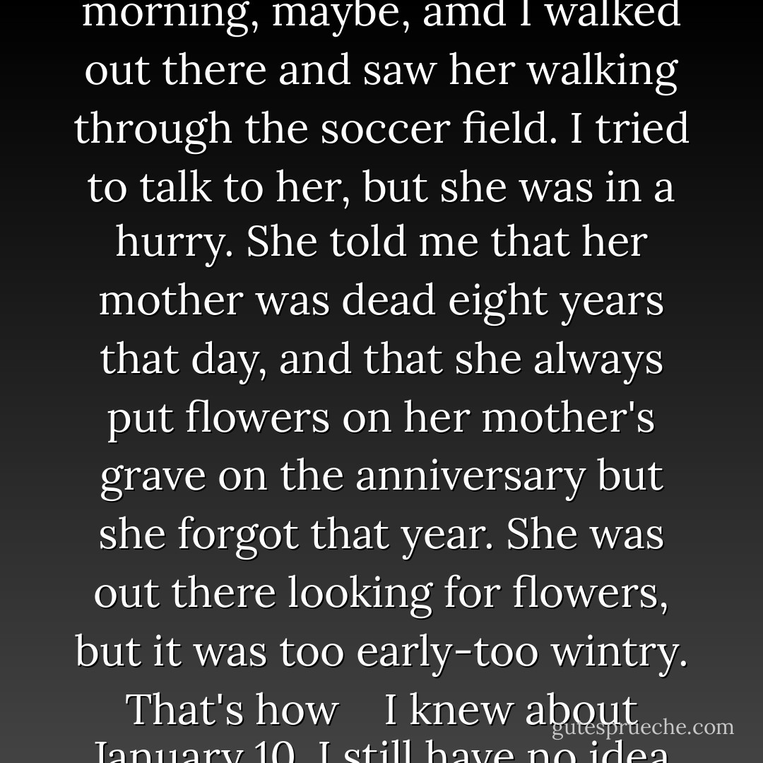 Pudge/Colonel: <br />"I am sorry that I have not talked to you before. I am not staying for graduation. I leave for Japan tomorrow morning. For a long time, I was mad at you. The way you cut me out of everything hurt me, and so I kept what I knew to myself. <br /> <br />But then even after I wasn't mad anymore, I still didn't say anything, and I don't even really know why. Pudge had that kiss, <br /> <br />I guess. And I had this secret. <br />You've mostly figured this out, but the truth is that I saw her that night, I'd stayed up late with Lara and some people, and then I was falling asleep and I heard her crying outside my back window. It was like 3:15 that morning, maybe, amd I walked out there and saw her walking through the soccer field. I tried to talk to her, but she was in a hurry. She told me that her mother was dead eight years that day, and that she always put flowers on her mother's grave on the anniversary but she forgot that year. She was out there looking for flowers, but it was too early-too wintry. That's how <br /> <br />I knew about January 10. I still have no idea whether it was suicide. <br /> <br />She was so sad, and I didn't know what to say or do. I think she counted on me to be the one person who would always say and do the right things to help her, but I couldn"t. I just thought she was looking for flowers. I didn't know she was going to go. She was drunk just trashed drunk, and I really didn't think she would drive or anything. I thought she would just cry herself to sleep and then drive to visit her mom the next day or something. She walked away, and then I heard a car start. I don't know what I was thinking. <br /> <br />So I let her go too. And I'm sorry. I know you loved her. It was hard not to." <br /> <br />Takumi - John Green