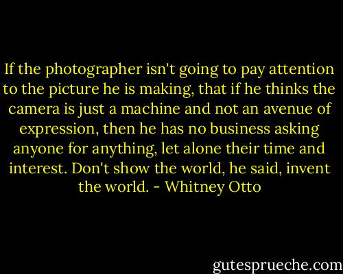 If the photographer isn't going to pay attention to the picture he is making, that if he thinks the camera is just a machine and not an avenue of expression, then he has no business asking anyone for anything, let alone their time and interest. Don't show the world, he said, invent the world. - Whitney Otto