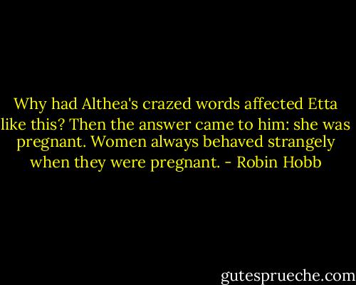 Why had Althea's crazed words affected Etta like this? Then the answer came to him: she was pregnant. Women always behaved strangely when they were pregnant. - Robin Hobb