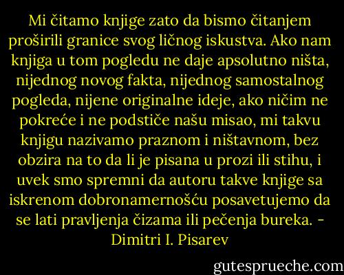 Mi čitamo knjige zato da bismo čitanjem proširili granice svog ličnog iskustva. Ako nam knjiga u tom pogledu ne daje apsolutno ništa, nijednog novog fakta, nijednog samostalnog pogleda, nijene originalne ideje, ako ničim ne pokreće i ne podstiče našu misao, mi takvu knjigu nazivamo praznom i ništavnom, bez obzira na to da li je pisana u prozi ili stihu, i uvek smo spremni da autoru takve knjige sa iskrenom dobronamernošću posavetujemo da se lati pravljenja čizama ili pečenja bureka. - Dimitri I. Pisarev