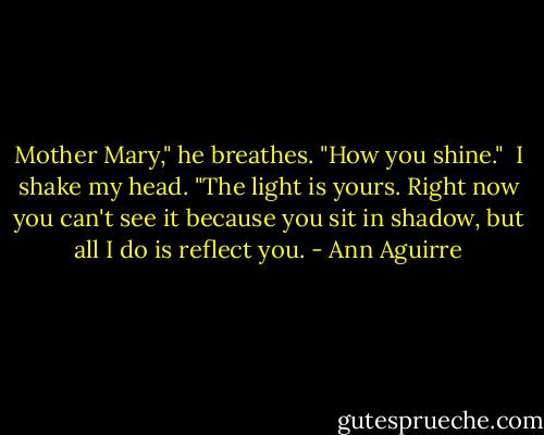 Mother Mary," he breathes. "How you shine." <br />I shake my head. "The light is yours. Right now you can't see it because you sit in shadow, but all I do is reflect you. - Ann Aguirre