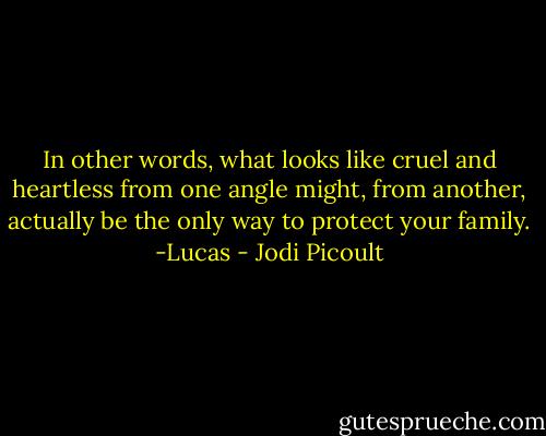 In other words, what looks like cruel and heartless from one angle might, from another, actually be the only way to protect your family. -Lucas - Jodi Picoult