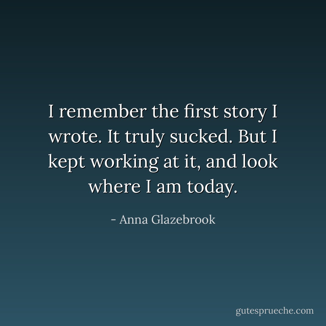 I remember the first story I wrote. It truly sucked. But I kept working at it, and look where I am today. - Anna Glazebrook