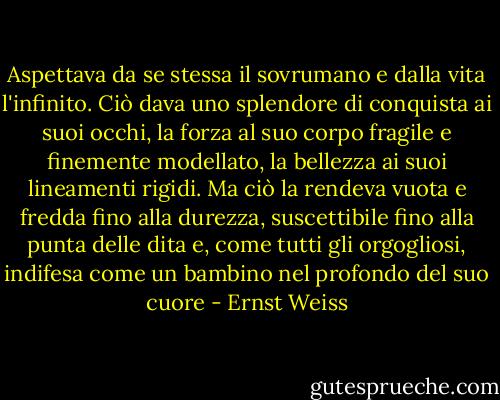 Aspettava da se stessa il sovrumano e dalla vita l'infinito. Ciò dava uno splendore di conquista ai suoi occhi, la forza al suo corpo fragile e finemente modellato, la bellezza ai suoi lineamenti rigidi. Ma ciò la rendeva vuota e fredda fino alla durezza, suscettibile fino alla punta delle dita e, come tutti gli orgogliosi, indifesa come un bambino nel profondo del suo cuore - Ernst Weiss