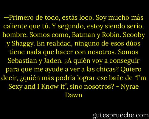 —Primero de todo, estás loco. Soy mucho más caliente que tú. Y segundo, estoy siendo serio, hombre. Somos como, Batman y Robin. Scooby y Shaggy. En realidad, ninguno de esos dúos tiene nada que hacer con nosotros. Somos Sebastian y Jaden. ¿A quién voy a conseguir para que me ayude a ver a las chicas? Quiero decir, ¿quién más podría lograr ese baile de “I’m Sexy and I Know it”, sino nosotros? - Nyrae Dawn