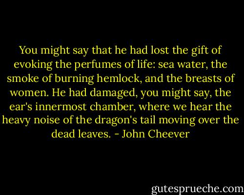 You might say that he had lost the gift of evoking the perfumes of life: sea water, the smoke of burning hemlock, and the breasts of women. He had damaged, you might say, the ear's innermost chamber, where we hear the heavy noise of the dragon's tail moving over the dead leaves. - John Cheever