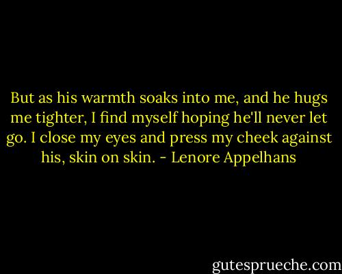 But as his warmth soaks into me, and he hugs me tighter, I find myself hoping he'll never let go. I close my eyes and press my cheek against his, skin on skin. - Lenore Appelhans