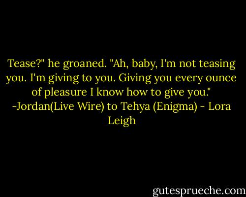 Tease?" he groaned. "Ah, baby, I'm not teasing you. I'm giving to you. Giving you every ounce of pleasure I know how to give you."<br />-Jordan(Live Wire) to Tehya (Enigma) - Lora Leigh