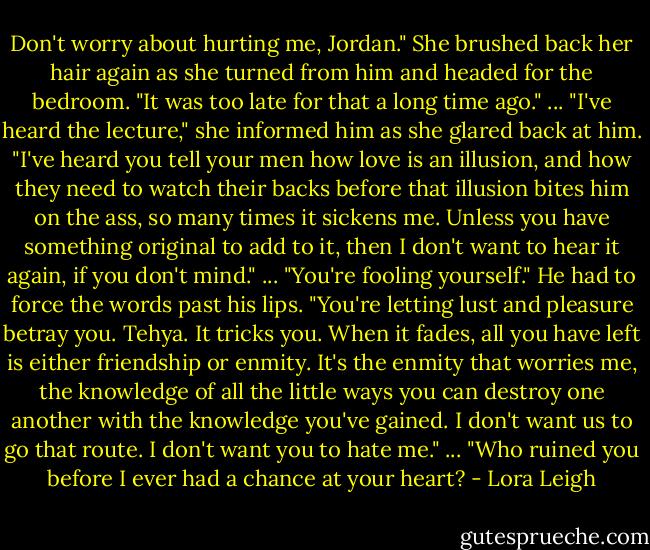 Don't worry about hurting me, Jordan." She brushed back her hair again as she turned from him and headed for the bedroom. "It was too late for that a long time ago."<br />...<br />"I've heard the lecture," she informed him as she glared back at him. "I've heard you tell your men how love is an illusion, and how they need to watch their backs before that illusion bites him on the ass, so many times it sickens me. Unless you have something original to add to it, then I don't want to hear it again, if you don't mind."<br />...<br />"You're fooling yourself." He had to force the words past his lips. "You're letting lust and pleasure betray you. Tehya. It tricks you. When it fades, all you have left is either friendship or enmity. It's the enmity that worries me, the knowledge of all the little ways you can destroy one another with the knowledge you've gained. I don't want us to go that route. I don't want you to hate me."<br />...<br />"Who ruined you before I ever had a chance at your heart? - Lora Leigh