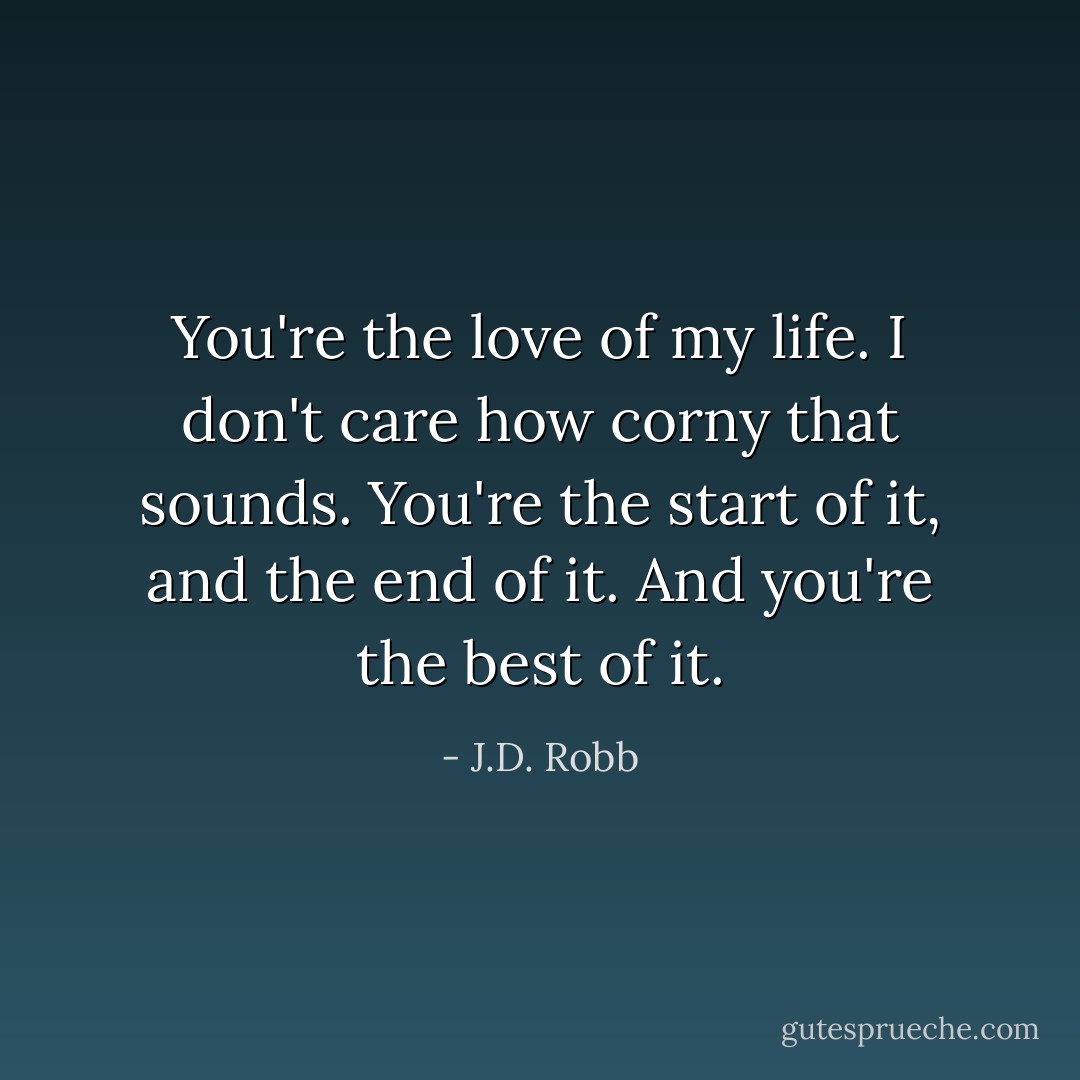You're the love of my life. I don't care how corny that sounds. You're the start of it, and the end of it. And you're the best of it. - J.D. Robb