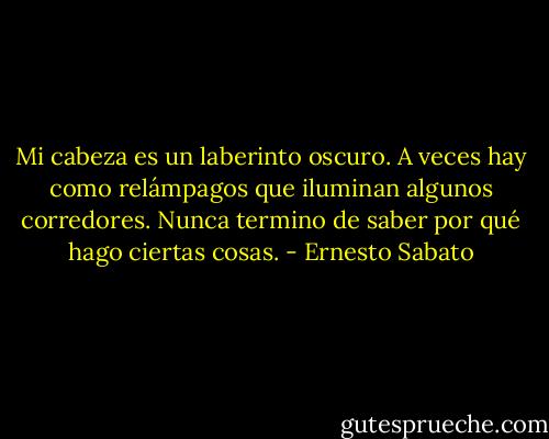 Mi cabeza es un laberinto oscuro. A veces hay como relámpagos que iluminan algunos corredores. Nunca termino de saber por qué hago ciertas cosas. - Ernesto Sabato