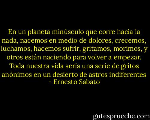 En un planeta minúsculo que corre hacia la nada, nacemos en medio de dolores, crecemos, luchamos, hacemos sufrir, gritamos, morimos, y otros están naciendo para volver a empezar. Toda nuestra vida sería una serie de gritos anónimos en un desierto de astros indiferentes - Ernesto Sabato