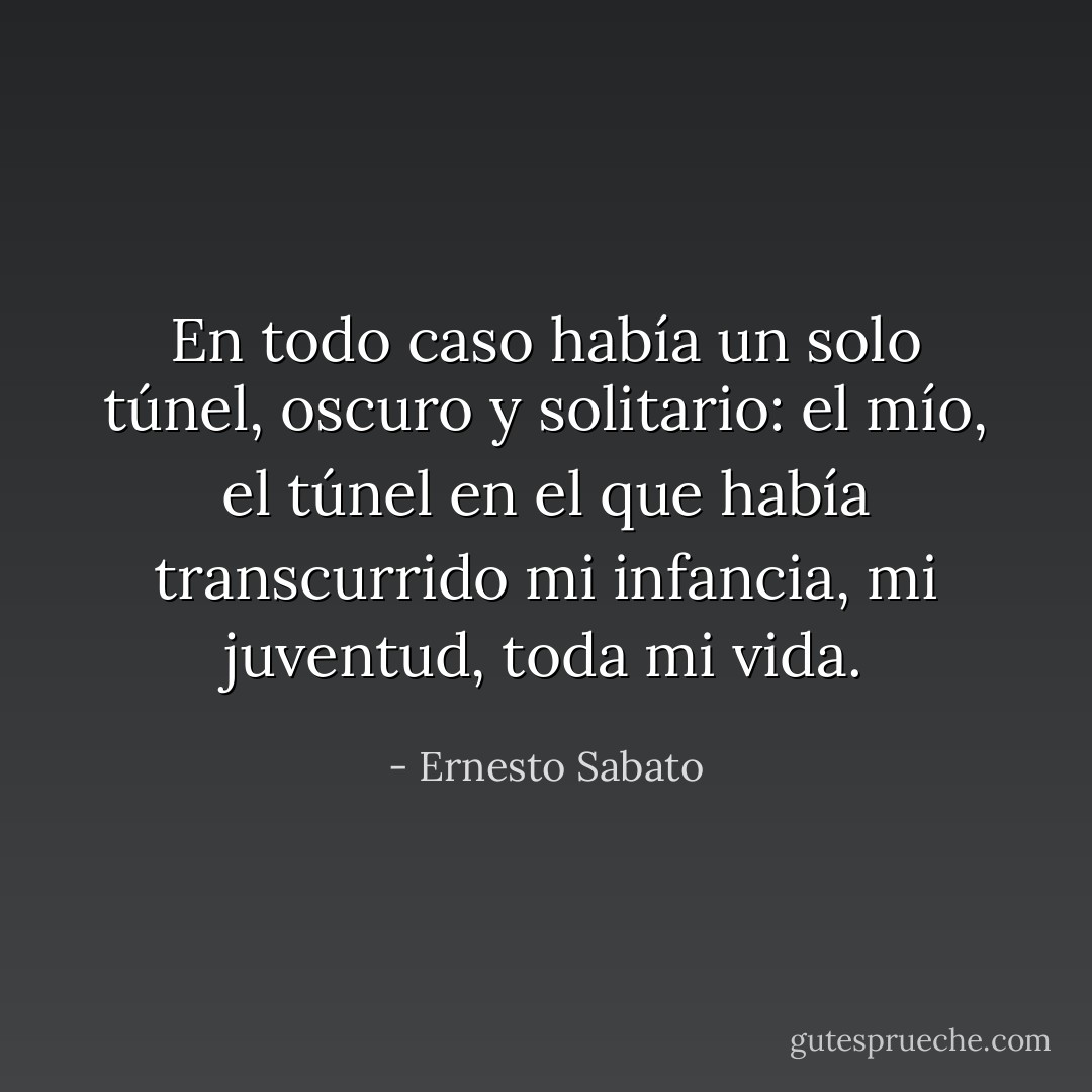 En todo caso había un solo túnel, oscuro y solitario: el mío, el túnel en el que había transcurrido mi infancia, mi juventud, toda mi vida. - Ernesto Sabato