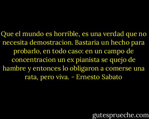 Que el mundo es horrible, es una verdad que no necesita demostracion. Bastaria un hecho para probarlo, en todo caso: en un campo de concentracion un ex pianista se quejo de hambre y entonces lo obligaron a comerse una rata, pero viva. - Ernesto Sabato