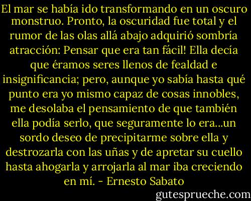 El mar se había ido transformando en un oscuro monstruo. Pronto, la oscuridad fue total y el rumor de las olas allá abajo adquirió sombría atracción: Pensar que era tan fácil! Ella decía que éramos seres llenos de fealdad e insignificancia; pero, aunque yo sabía hasta qué punto era yo mismo capaz de cosas innobles, me desolaba el pensamiento de que también ella podía serlo, que seguramente lo era...un sordo deseo de precipitarme sobre ella y destrozarla con las uñas y de apretar su cuello hasta ahogarla y arrojarla al mar iba creciendo en mí. - Ernesto Sabato