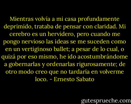Mientras volvía a mi casa profundamente deprimido, trataba de pensar con claridad. Mi cerebro es un hervidero, pero cuando me pongo nervioso las ideas se me suceden como en un vertiginoso ballet; a pesar de lo cual, o quizá por eso mismo, he ido acostumbrándome a gobernarlas y ordenarlas rigurosamente; de otro modo creo que no tardaría en volverme loco. - Ernesto Sabato
