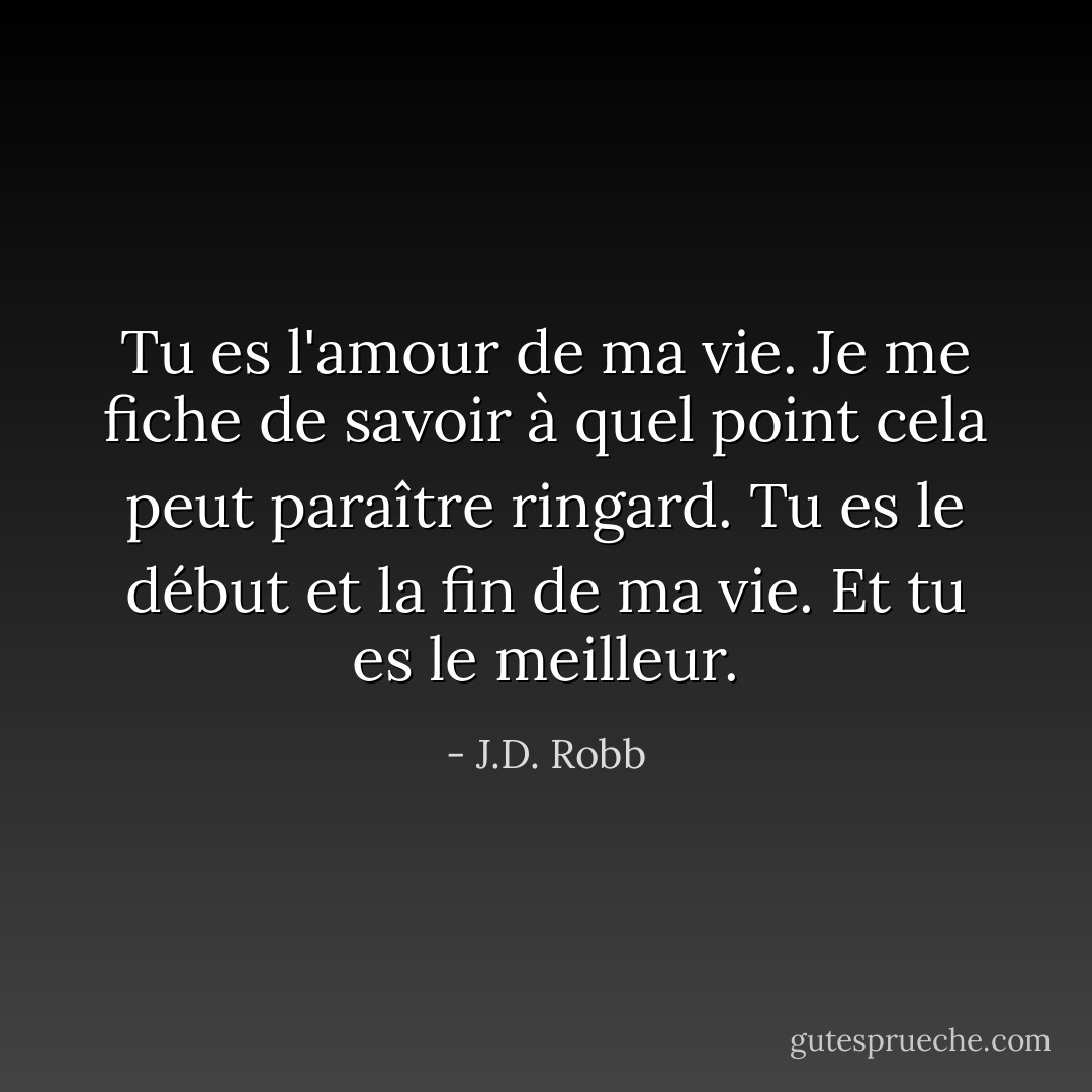 Tu es l'amour de ma vie. Je me fiche de savoir à quel point cela peut paraître ringard. Tu es le début et la fin de ma vie. Et tu es le meilleur. - J.D. Robb