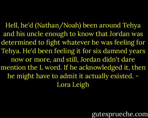 Hell, he'd (Nathan/Noah) been around Tehya and his uncle enough to know that Jordan was determined to fight whatever he was feeling for Tehya. He'd been feeling it for six damned years now or more, and still, Jordan didn't dare mention the L word. If he acknowledged it, then he might have to admit it actually existed. - Lora Leigh