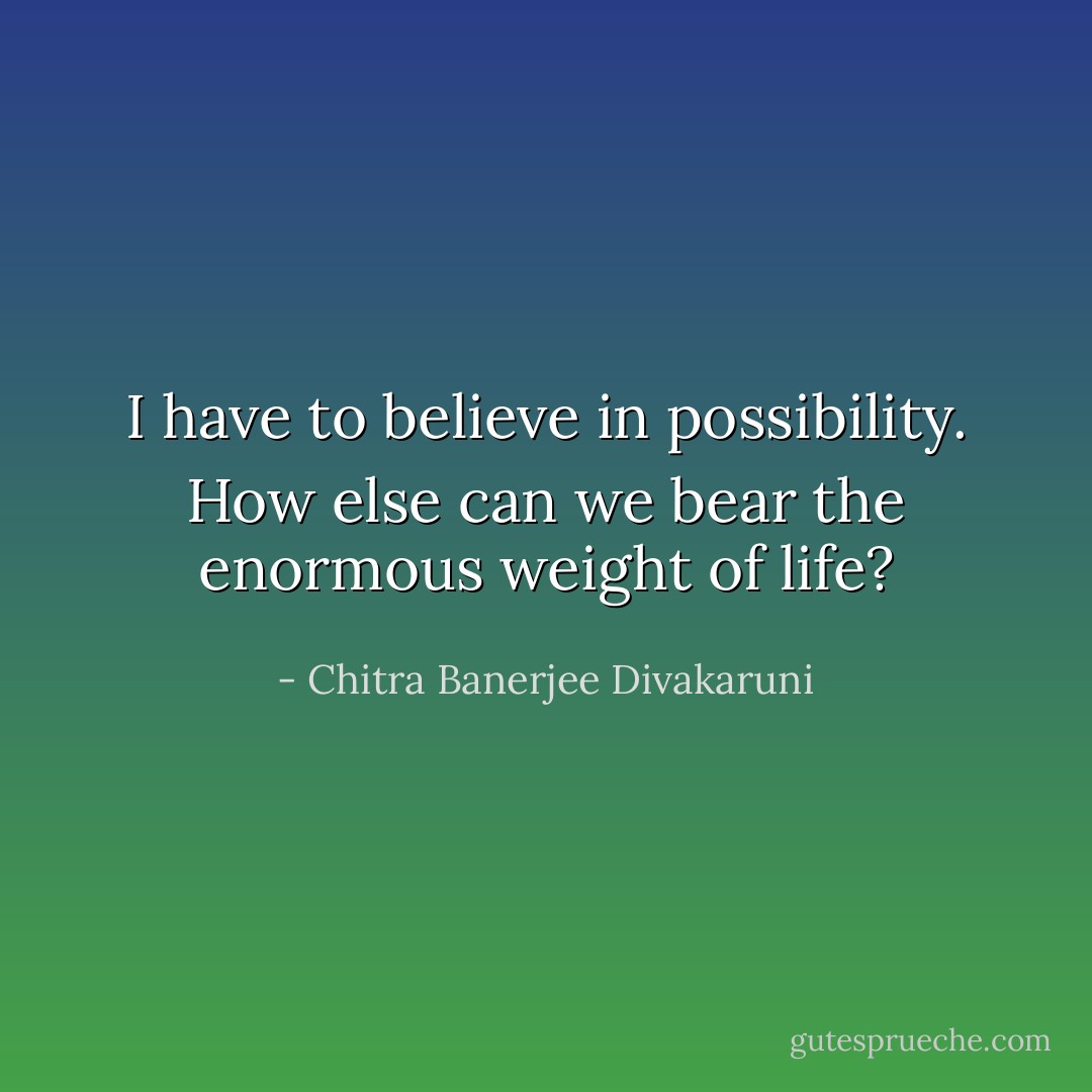I have to believe in possibility. How else can we bear the enormous weight of life? - Chitra Banerjee Divakaruni