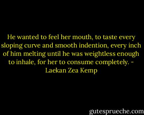 He wanted to feel her mouth, to taste every sloping curve and smooth indention, every inch of him melting until he was weightless enough to inhale, for her to consume completely. - Laekan Zea Kemp