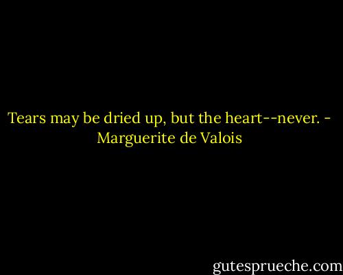 Tears may be dried up, but the heart--never. - Marguerite de Valois
