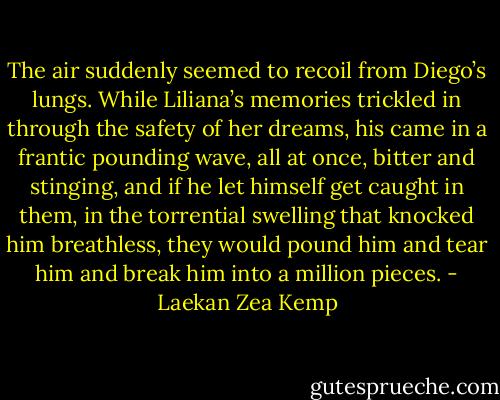 The air suddenly seemed to recoil from Diego’s lungs. While Liliana’s memories trickled in through the safety of her dreams, his came in a frantic pounding wave, all at once, bitter and stinging, and if he let himself get caught in them, in the torrential swelling that knocked him breathless, they would pound him and tear him and break him into a million pieces. - Laekan Zea Kemp