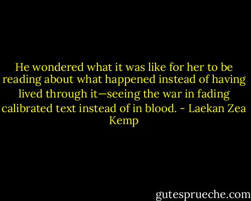 He wondered what it was like for her to be reading about what happened instead of having lived through it—seeing the war in fading calibrated text instead of in blood. - Laekan Zea Kemp