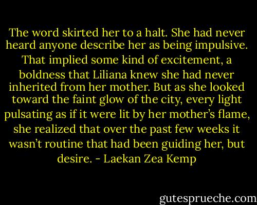 The word skirted her to a halt. She had never heard anyone describe her as being impulsive. That implied some kind of excitement, a boldness that Liliana knew she had never inherited from her mother. But as she looked toward the faint glow of the city, every light pulsating as if it were lit by her mother’s flame, she realized that over the past few weeks it wasn’t routine that had been guiding her, but desire. - Laekan Zea Kemp