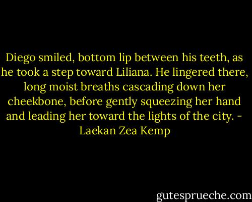 Diego smiled, bottom lip between his teeth, as he took a step toward Liliana. He lingered there, long moist breaths cascading down her cheekbone, before gently squeezing her hand and leading her toward the lights of the city. - Laekan Zea Kemp