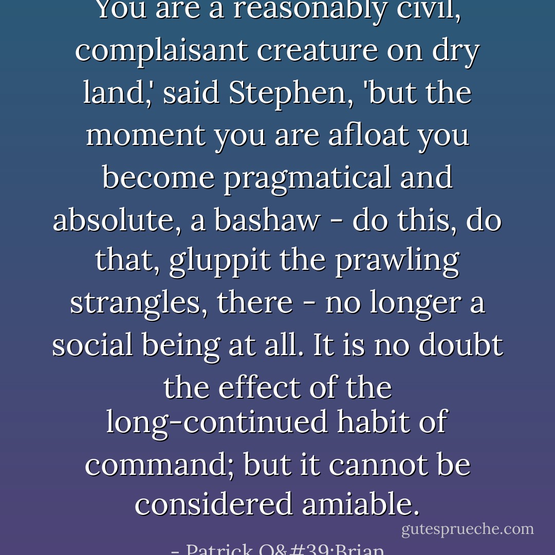 You are a reasonably civil, complaisant creature on dry land,' said Stephen, 'but the moment you are afloat you become pragmatical and absolute, a bashaw - do this, do that, gluppit the prawling strangles, there - no longer a social being at all. It is no doubt the effect of the long-continued habit of command; but it cannot be considered amiable. - Patrick O'Brian