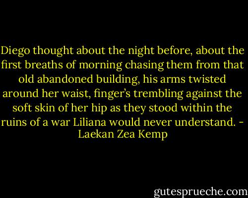 Diego thought about the night before, about the first breaths of morning chasing them from that old abandoned building, his arms twisted around her waist, finger’s trembling against the soft skin of her hip as they stood within the ruins of a war Liliana would never understand. - Laekan Zea Kemp