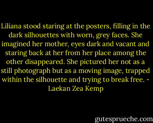 Liliana stood staring at the posters, filling in the dark silhouettes with worn, grey faces. She imagined her mother, eyes dark and vacant and staring back at her from her place among the other disappeared. She pictured her not as a still photograph but as a moving image, trapped within the silhouette and trying to break free. - Laekan Zea Kemp