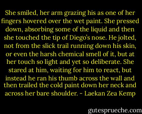 She smiled, her arm grazing his as one of her fingers hovered over the wet paint. She pressed down, absorbing some of the liquid and then she touched the tip of Diego’s nose. He jolted, not from the slick trail running down his skin, or even the harsh chemical smell of it, but at her touch so light and yet so deliberate. She stared at him, waiting for him to react, but instead he ran his thumb across the wall and then trailed the cold paint down her neck and across her bare shoulder. - Laekan Zea Kemp