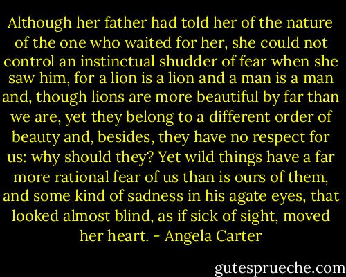 Although her father had told her of the nature of the one who waited for her, she could not control an instinctual shudder of fear when she saw him, for a lion is a lion and a man is a man and, though lions are more beautiful by far than we are, yet they belong to a different order of beauty and, besides, they have no respect for us: why should they? Yet wild things have a far more rational fear of us than is ours of them, and some kind of sadness in his agate eyes, that looked almost blind, as if sick of sight, moved her heart. - Angela Carter