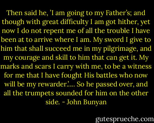 Then said he, ’I am going to my Father’s; and though with great difficulty I am got hither, yet now I do not repent me of all the trouble I have been at to arrive where I am. My sword I give to him that shall succeed me in my pilgrimage, and my courage and skill to him that can get it. My marks and scars I carry with me, to be a witness for me that I have fought His battles who now will be my rewarder.’.... So he passed over, and all the trumpets sounded for him on the other side. - John Bunyan